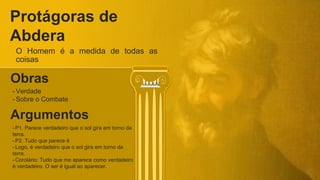 Protágoras de
Abdera
O Homem é a medida de todas as
coisas
Argumentos
- P1. Parece verdadeiro que o sol gira em torno da
terra.
- P2. Tudo que parece é
- Logo, é verdadeiro que o sol gira em torno da
terra.
- Corolário: Tudo que me aparece como verdadeiro
é verdadeiro. O ser é igual ao aparecer.
Obras
- Verdade
- Sobre o Combate
 