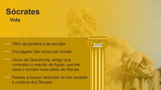 Sócrates
Vida
Filho de parteira e de escultor
Foi julgado três vezes por crimes
Ouviu de Querefonte, amigo que
consultou o oráculo de Apolo, que ele
seria o homem mais sábio de Atenas.
Passou a buscar descobrir se era verdade
a profecia dos Deuses.
 
