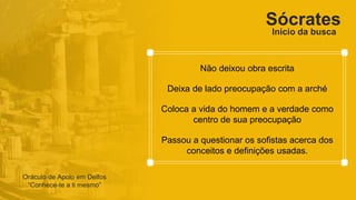Sócrates
Não deixou obra escrita
Deixa de lado preocupação com a arché
Coloca a vida do homem e a verdade como
centro de sua preocupação
Passou a questionar os sofistas acerca dos
conceitos e definições usadas.
Oráculo de Apolo em Delfos
“Conhece-te a ti mesmo”
Inicio da busca
 