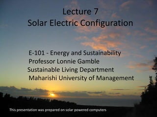 Lecture 7
Solar Electric Configuration
E-101 - Energy and Sustainability
Professor Lonnie Gamble
Sustainable Living Department
Maharishi University of Management
This presentation was prepared on solar powered computers
 