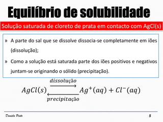 6Daniela Pinto
Solução saturada de AgCl
𝐴𝑔𝐶𝑙 𝑠 ⇌ 𝐴𝑔+
𝑎𝑞 + 𝐶𝑙−
(𝑎𝑞)
𝐾𝑠 = 𝐴𝑔+
𝐶𝑙−
𝑀𝑔𝐹2(𝑠) ⇌ 𝑀𝑔2+
(𝑎𝑞) + 2 𝐹−
(𝑎𝑞)
Solução sa...