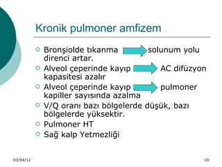 Kronik pulmoner amfizem
              Bronşiolde tıkanma         solunum yolu
               direnci artar.
              Alveol çeperinde kayıp        AC difüzyon
               kapasitesi azalır
              Alveol çeperinde kayıp        pulmoner
               kapiller sayısında azalma
              V/Q oranı bazı bölgelerde düşük, bazı
               bölgelerde yüksektir.
              Pulmoner HT
              Sağ kalp Yetmezliği


03/04/12                                               10
 