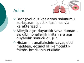 Astım
              Bronşiyol düz kaslarının solunumu
               zorlaştıran spastik kasılmasıyla
               karakterizedir.
              Allerjik aşırı duyarlılık veya duman ,
               sis gibi nonallerjik irritanlara aşırı
               duyarlılık sonucu oluşur.
              Histamin, anaflaksinin yavaş etkili
               maddesi, eozinofilik kemotaktik
               faktör, bradikinin etkilidir.

03/04/12                                            17
 