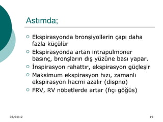 Astımda;
              Ekspirasyonda bronşiyollerin çapı daha
               fazla küçülür
              Ekspirasyonda artan intrapulmoner
               basınç, bronşların dış yüzüne bası yapar.
              İnspirasyon rahattır, ekspirasyon güçleşir
              Maksimum ekspirasyon hızı, zamanlı
               ekspirasyon hacmi azalır (dispnö)
              FRV, RV nöbetlerde artar (fıçı göğüs)



03/04/12                                                19
 