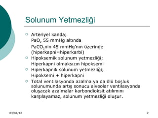 Solunum Yetmezliği
              Arteriyel kanda;
               PaO2 55 mmHg altında
               PaCO2nin 45 mmHg’nın üzerinde
               (hiperkapni=hiperkarbi)
              Hipoksemik solunum yetmezliği;
               Hiperkapni olmaksızın hipoksemi
              Hiperkapnik solunum yetmezliği;
               Hipoksemi + hiperkapni
              Total ventilasyonda azalma ya da ölü boşluk
               solunumunda artış sonucu alveolar ventilasyonda
               oluşacak azalmalar karbondioksit atılımını
               karşılayamaz, solunum yetmezliği oluşur.


03/04/12                                                         2
 