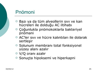 Pnömoni
              Bazı ya da tüm alveollerin sıvı ve kan
               hücreleri ile dolduğu AC iltihabı
              Çoğunlukla pnömokoklarla bakteriyel
               pnömani
              AC’ler sıvı ve hücre kalıntıları ile dolarak
               sertleşir
              Solunum membranı total fonksiyonel
               yüzey alanı azalır
              V/Q oranı azalır
              Sonuçta hipoksemi ve hiperkapni


03/04/12                                                      25
 