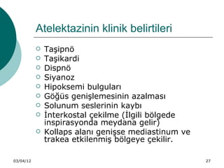 Atelektazinin klinik belirtileri
              Taşipnö
              Taşikardi
              Dispnö
              Siyanoz
              Hipoksemi bulguları
              Göğüs genişlemesinin azalması
              Solunum seslerinin kaybı
              İnterkostal çekilme (İlgili bölgede
               inspirasyonda meydana gelir)
              Kollaps alanı genişse mediastinum ve
               trakea etkilenmiş bölgeye çekilir.

03/04/12                                              27
 