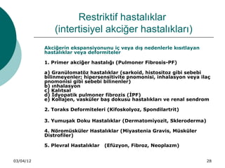Restriktif hastalıklar
               (intertisiyel akciğer hastalıkları)
           Akciğerin ekspansiyonunu iç veya dış nedenlerle kısıtlayan
           hastalıklar veya deformiteler

           1. Primer akciğer hastalığı (Pulmoner Fibrosis-PF)

           a) Granülomatöz hastalıklar (sarkoid, histositoz gibi sebebi
           bilinmeyenler; hipersensitivite pnomonisi, inhalasyon veya ilaç
           pnomonisi gibi sebebi bilinenler)
           b) ınhalasyon
           c) Kalıtsal
           d) İdyopatik pulmoner fibrozis (İPF)
           e) Kollajen, vasküler baş dokusu hastalıkları ve renal sendrom

           2. Toraks Deformiteleri (Kifoskolyoz, Spondilartrit)

           3. Yumuşak Doku Hastalıklar (Dermatomiyozit, Skleroderma)

           4. Nöromüsküler Hastalıklar (Miyastenia Gravis, Müsküler
           Distrofiler)

           5. Plevral Hastalıklar   (Efüzyon, Fibroz, Neoplazm)


03/04/12                                                                28
 