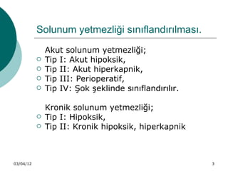 Solunum yetmezliği sınıflandırılması.
               Akut solunum yetmezliği;
              Tip I: Akut hipoksik,
              Tip II: Akut hiperkapnik,
              Tip III: Perioperatif,
              Tip IV: Şok şeklinde sınıflandırılır.

               Kronik solunum yetmezliği;
              Tip I: Hipoksik,
              Tip II: Kronik hipoksik, hiperkapnik



03/04/12                                               3
 