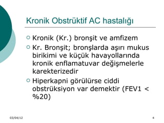 Kronik Obstrüktif AC hastalığı
              Kronik (Kr.) bronşit ve amfizem
              Kr. Bronşit; bronşlarda aşırı mukus
               birikimi ve küçük havayollarında
               kronik enflamatuvar değişmelerle
               karekterizedir
              Hiperkapni görülürse ciddi
               obstrüksiyon var demektir (FEV1 <
               %20)


03/04/12                                             4
 