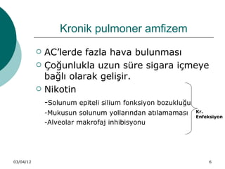 Kronik pulmoner amfizem
              AC’lerde fazla hava bulunması
              Çoğunlukla uzun süre sigara içmeye
               bağlı olarak gelişir.
              Nikotin
               -Solunum epiteli silium fonksiyon bozukluğu
               -Mukusun solunum yollarından atılamaması      Kr.
                                                             Enfeksiyon
               -Alveolar makrofaj inhibisyonu




03/04/12                                                         6
 