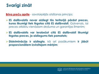 LATVIJAS REPUBLIKAS EKONOMIKAS MINISTRIJA
MINISTRY OF ECONOMICS OF THE REPUBLIC OF LATVIA
11
Brīva preču aprite - savstarpējās atzīšanas princips;
 ES dalībvalstis nevar aizliegt tās teritorijā pārdot preces,
kuras likumīgi tiek tirgotas citā ES dalībvalstī. Galvenais, lai
preces atbilstu vienādam drošuma un garantijas līmenim;
 ES dalībvalstis var ierobežot citā ES dalībvalstī likumīgi
tirgotas preces, ja aizliegums tiek pamatots;
 Diskriminācija ir aizliegta, kā arī pasākumiem ir jābūt
proporcionāliem izvirzītajam mērķim;
Svarīgi zināt
 