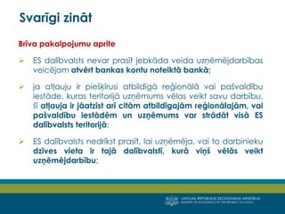 LATVIJAS REPUBLIKAS EKONOMIKAS MINISTRIJA
MINISTRY OF ECONOMICS OF THE REPUBLIC OF LATVIA
12
Brīva pakalpojumu aprite
 ES dalībvalsts nevar prasīt jebkāda veida uzņēmējdarbības
veicējam atvērt bankas kontu noteiktā bankā;
 ja atļauju ir piešķīrusi atbildīgā reģionālā vai pašvaldību
iestāde, kuras teritorijā uzņēmums vēlas veikt savu darbību,
šī atļauja ir jāatzīst arī citām atbildīgajām reģionālajām, vai
pašvaldību iestādēm un uzņēmums var strādāt visā ES
dalībvalsts teritorijā;
 ES dalībvalsts nedrīkst prasīt, lai uzņēmēja, vai to darbinieku
dzīves vieta ir tajā dalībvalstī, kurā viņš vēlās veikt
uzņēmējdarbību;
Svarīgi zināt
 