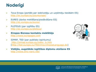 LATVIJAS REPUBLIKAS EKONOMIKAS MINISTRIJA
MINISTRY OF ECONOMICS OF THE REPUBLIC OF LATVIA
13
 Tava Eiropa (portāls par iedzīvotāju un uzņēmēju tiesībām ES)
http://ec.europa.eu/youreurope/
 EURES (darba meklēšana/piedāvāšana ES)
http://ec.europa.eu/eures/
 PLOTEUS (par izglītību ES)
http://ec.europa.eu/ploteus/
 Eiropas Biznesa kontaktu meklētājs
http://www.europages.com
 SIMAP, TED (par publisko iepirkumu)
http://simap.europa.eu/index_lv.htm
(http://ted.europa.eu/TED/misc/chooseLanguage.do)
 Vidējās, augstākās izglītības diplomu atzīšana ES
http://www.enic-naric.net/
Noderīgi
 