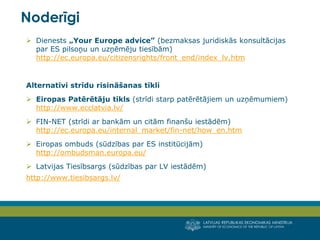 LATVIJAS REPUBLIKAS EKONOMIKAS MINISTRIJA
MINISTRY OF ECONOMICS OF THE REPUBLIC OF LATVIA
14
 Dienests „Your Europe advice” (bezmaksas juridiskās konsultācijas
par ES pilsoņu un uzņēmēju tiesībām)
http://ec.europa.eu/citizensrights/front_end/index_lv.htm
Alternatīvi strīdu risināšanas tīkli
 Eiropas Patērētāju tīkls (strīdi starp patērētājiem un uzņēmumiem)
http://www.ecclatvia.lv/
 FIN-NET (strīdi ar bankām un citām finanšu iestādēm)
http://ec.europa.eu/internal_market/fin-net/how_en.htm
 Eiropas ombuds (sūdzības par ES institūcijām)
http://ombudsman.europa.eu/
 Latvijas Tiesībsargs (sūdzības par LV iestādēm)
http://www.tiesibsargs.lv/
Noderīgi
 