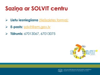 LATVIJAS REPUBLIKAS EKONOMIKAS MINISTRIJA
MINISTRY OF ECONOMICS OF THE REPUBLIC OF LATVIA
15
 Lietu iesniegšana (tiešsaistes forma);
 E-pasts: solvit@em.gov.lv
 Tālrunis: 67013067, 67013075
Saziņa ar SOLVIT centru
 