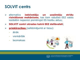 LATVIJAS REPUBLIKAS EKONOMIKAS MINISTRIJA
MINISTRY OF ECONOMICS OF THE REPUBLIC OF LATVIA
2
 alternatīvs iedzīvotāju un uzņēmēju strīdu
risināšanas mehānisms, kas tiem radušies EEZ valsts
iestādēm nepareizi piemērojot ES tiesību aktus;
 SOLVIT centri atrodas katrā EEZ dalībvalstī;
 priekšrocības (salīdzinājumā ar tiesu):
- ātrāk
- vienkāršāk
- bezmaksas
SOLVIT centrs
 