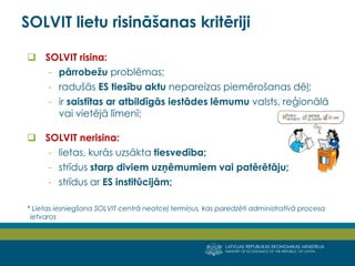 LATVIJAS REPUBLIKAS EKONOMIKAS MINISTRIJA
MINISTRY OF ECONOMICS OF THE REPUBLIC OF LATVIA
3
 SOLVIT risina:
- pārrobežu problēmas;
- radušās ES tiesību aktu nepareizas piemērošanas dēļ;
- ir saistītas ar atbildīgās iestādes lēmumu valsts, reģionālā
vai vietējā līmenī;
 SOLVIT nerisina:
- lietas, kurās uzsākta tiesvedība;
- strīdus starp diviem uzņēmumiem vai patērētāju;
- strīdus ar ES institūcijām;
* Lietas iesniegšana SOLVIT centrā neatceļ termiņus, kas paredzēti administratīvā procesa
ietvaros
SOLVIT lietu risināšanas kritēriji
 