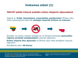 LATVIJAS REPUBLIKAS EKONOMIKAS MINISTRIJA
MINISTRY OF ECONOMICS OF THE REPUBLIC OF LATVIA
4
SOLVIT palīdz Lietuvā audzētu sivēnu eksporta atjaunošanā
Sakarā ar Polijā īstenotajiem aizsardzības pasākumiem Āfrikas cūku
mēra uzliesmojuma laikā tiek aizliegts importēt sivēnus no Lietuvas.
Secināts, ka sivēnu imports aizliegts arī no Eiropas Komisijas apdraudēto
reģionu sarakstā neiekļautajiem Lietuvas reģioniem.
Sivēnu imports tika atjaunots no Āfrikas cūku mēra drošajiem Lietuvas
reģioniem.
Risināšanas laiks: 68 dienas
ES tiesību akti: Komisijas 2014. gada 27. janvāra Īstenošanas
lēmums 2014/43/ES par dažiem pagaidu aizsardzības pasākumiem
saistībā ar Āfrikas cūku mēri Lietuvā
Veiksmes stāsti (I)
 
