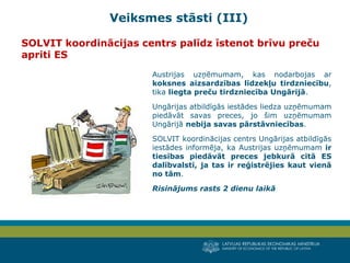 LATVIJAS REPUBLIKAS EKONOMIKAS MINISTRIJA
MINISTRY OF ECONOMICS OF THE REPUBLIC OF LATVIA
6
Austrijas uzņēmumam, kas nodarbojas ar
koksnes aizsardzības līdzekļu tirdzniecību,
tika liegta preču tirdzniecība Ungārijā.
Ungārijas atbildīgās iestādes liedza uzņēmumam
piedāvāt savas preces, jo šim uzņēmumam
Ungārijā nebija savas pārstāvniecības.
SOLVIT koordinācijas centrs Ungārijas atbildīgās
iestādes informēja, ka Austrijas uzņēmumam ir
tiesības piedāvāt preces jebkurā citā ES
dalībvalstī, ja tas ir reģistrējies kaut vienā
no tām.
Risinājums rasts 2 dienu laikā
SOLVIT koordinācijas centrs palīdz īstenot brīvu preču
apriti ES
Veiksmes stāsti (III)
 