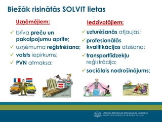 LATVIJAS REPUBLIKAS EKONOMIKAS MINISTRIJA
MINISTRY OF ECONOMICS OF THE REPUBLIC OF LATVIA
7
Uzņēmējiem:
 brīva preču un
pakalpojumu aprite;
 uzņēmuma reģistrēšana;
 valsts iepirkums;
 PVN atmaksa;
Iedzīvotājiem:
uzturēšanās atļaujas;
profesionālās
kvalifikācijas atzīšana;
transportlīdzekļu
reģistrācija;
sociālais nodrošinājums;
Biežāk risinātās SOLVIT lietas
 