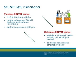 LATVIJAS REPUBLIKAS EKONOMIKAS MINISTRIJA
MINISTRY OF ECONOMICS OF THE REPUBLIC OF LATVIA
8
Vietējais SOLVIT centrs
• izvērtē iesniegto sūdzību
• nosūta galvenajam SOLVIT
centram nepieciešamo
informāciju
• apstiprina/noraida risinājumu
SOLVIT lietu risināšana
Galvenais SOLVIT centrs
• sazinās ar valsts pārvaldes
iestādi, kas pārkāpj ES
likumus
• 10 nedēļu laikā cenšas
atrisināt problēmu
 