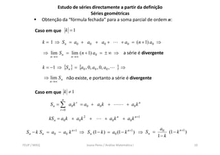 Estudo de séries directamente a partir da definição
                                     Séries geométricas
              Obtenção da “fórmula fechada” para a soma parcial de ordem n:

       Caso em que k = 1

              k = 1 ⇒ S n = a0 + a0 + a 0 +                         + a0 = ( n + 1) a0 ⇒

              ⇒ lim S n = lim ( n + 1) a0 = ± ∞ ⇒ a série é divergente
                  n→∞           n→∞


              k = −1 ⇒ {S n } = {a0 , 0, a0 , 0, a0 ,           }⇒
              ⇒ lim S n não existe e portanto a série é divergente
                            existe,
                  n →∞


       Caso em que k ≠ 1
                          n
                  S n = ∑ a 0 k r = a 0 + a0 k +                       + a0 k n
                         r =0

                 kS n = a0 k + a0 k 2 +                 + a0 k n + a0 k n +1

                                                                                           a0
  S n − k S n = a 0 − a0 k      n +1
                                       ⇒ S n (1 − k ) = a0 (1 − k       n +1
                                                                               ) ⇒ Sn =        (1 − k n +1 )
                                                                                          1− k
FEUP / MIEQ                                Joana Peres / Análise Matemática I                                  10
 