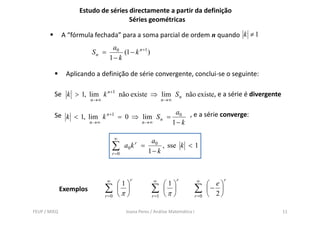 Estudo de séries directamente a partir da definição
                                    Séries geométricas

              A “fórmula fechada” para a soma parcial de ordem n quando k ≠ 1
                                   a0
                         Sn =          (1 − k n +1 )
                                  1− k

               Aplicando a definição de série convergente, conclui-se o seguinte:

         Se k > 1, lim k n +1 não existe ⇒ lim S n não existe, e a série é divergente
                         n →∞                                  n →∞


         S k < 1, lim k n +1 = 0 ⇒ lim S n = a0 , e a série converge:
         Se                                            éi
                   n→∞             n→∞      1− k

                                       ∞
                                                        a0
                                     ∑      a0 k r =
                                                       1− k
                                                            , sse k < 1
                                     r =0




                                 ∞            r          ∞            r           ∞            r
                                       ⎛1⎞                     ⎛1⎞                      ⎛ e⎞
              Exemplos          ∑      ⎜ ⎟
                                       ⎝π ⎠
                                                        ∑      ⎜ ⎟
                                                               ⎝π ⎠
                                                                                 ∑      ⎜− ⎟
                                                                                        ⎝ 2⎠
                                r =0                    r =1                     r =0


FEUP / MIEQ                                 Joana Peres / Análise Matemática I                     11
 