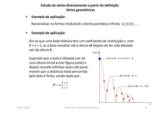 Estudo de séries directamente a partir da definição
                                     Séries geométricas
              Exemplo de aplicação:
              Racionalizar na forma irredutível a dízima periódica infinita 0.33333 ......

              Exemplo de aplicação:

          Diz-se que uma bola elástica tem um coeficiente de restituição r, com
          0 < r < 1, se a bola ressaltar até à altura rh depois de ter sido deixada
          cair da altura h.

          Supondo que a b l é d i d cair d
          S     d          bola deixada i de
          uma altura inicial a (ver figura junta) e
          depois ressalta infinitas vezes até parar,
          mostre que a distância total percorrida
          pela bola é finita, sendo dada por:
                                   1+ r
                            D=a
                                   1− r




FEUP / MIEQ                          Joana Peres / Análise Matemática I                      12
 