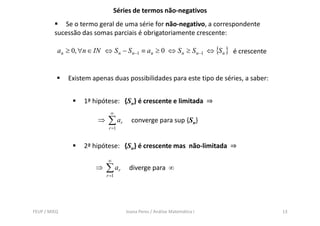 Séries de termos não-negativos
            Se o termo geral de uma série for não-negativo, a correspondente
         sucessão das somas parciais é obrigatoriamente crescente:

          an ≥ 0, ∀n ∈ IN ⇔ S n − S n −1 ≡ an ≥ 0 ⇔ S n ≥ S n −1 ⇔ {S n } é crescente


              Existem apenas duas possibilidades para este tipo de séries, a saber:


                   1ª hipótese: {Sn} é crescente e limitada ⇒
                              ∞
                        ⇒   ∑ ar      converge para sup {Sn}
                             r =1


                   2ª hipótese: {Sn} é crescente mas não-limitada ⇒
                            ∞
                       ⇒    ∑ ar     diverge para ∞
                            r =1




FEUP / MIEQ                         Joana Peres / Análise Matemática I                  13
 