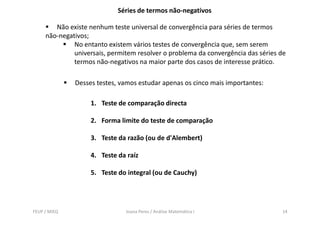 Séries de termos não-negativos

        Não existe nenhum teste universal de convergência para séries de termos
     não-negativos;
              No entanto existem vários testes de convergência que, sem serem
              universais, permitem resolver o problema da convergência das séries de
              termos não-negativos na maior parte dos casos de interesse prático.

              Desses testes, vamos estudar apenas os cinco mais importantes:

                   1. Teste de comparação directa

                   2. Forma limite do teste de comparação

                   3. Teste da razão (ou de d'Alembert)

                   4. Teste da raíz

                   5. Teste do integral (ou de Cauchy)




FEUP / MIEQ                    Joana Peres / Análise Matemática I                 14
 