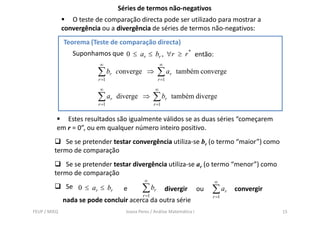 Séries de termos não-negativos
                 O teste de comparação directa pode ser utilizado para mostrar a
              convergência ou a divergência de séries de termos não-negativos:
              Teorema (Teste de comparação directa)
                 Suponhamos que 0 ≤ ar ≤ br , ∀r ≥ r * então:
                          ∞                           ∞
                          ∑ br   converge ⇒         ∑ ar     também converge
                          r =1                      r =1

                          ∞                       ∞
                          ∑ ar   diverge ⇒        ∑ br      também diverge
                          r =1                    r =1


             Estes resultados são igualmente válidos se as duas séries “começarem
          em r = 0”, ou em qualquer número inteiro positivo.
             Se se pretender testar convergência utiliza-se br (o termo “maior”) como
         termo de comparação
             Se se pretender testar divergência utiliza-se ar (o termo “menor”) como
         termo de comparação
                                            ∞                                ∞
               Se 0 ≤ ar ≤ br      e       ∑ br           divergir      ou   ∑ ar   convergir
                                           r =1                              r =1
              nada se pode concluir acerca da outra série
FEUP / MIEQ                        Joana Peres / Análise Matemática I                           15
 