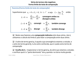 Séries de termos não-negativos
                           Forma limite do teste de comparação
     Teorema (Forma limite do teste de comparação)
                                                                                          ar
      Suponhamos que ar > 0 e br > 0, ∀r ≥ r * e seja                           L = lim        então:
                                                                                   r →∞   br
                                 ∞             ∞
                 L>0 ⇒           ∑ br e ∑ ar             convergem ambas ou
                                                         divergem ambas
                                 r =1         r =1
                           ∞                                    ∞
                L=0 e     ∑ br           convergir ⇒           ∑ ar          também converge
                          r =1                                  r =1
                           ∞                                     ∞
                 L=0 e    ∑ br           d eg
                                         divergir         ⇒    ∑ ar          também diverge
                          r =1                                  r =1


           Neste caso fazemos uma comparação indirecta entre duas séries, isto é,
      utilizamos o cálculo do limite L para fazer a comparação entre duas séries.

          A série de termo geral ar é aquela cuja convergência estamos a estudar, e
      a série de termo geral br é uma série conhecida, que é usada como termo de
      comparação
          Escolha de br : inspeccionar o termo geral ar da série que estamos a estudar,
      e verificar qual é a “parte dominante” de ar quando r se torna muito grande.
FEUP / MIEQ                             Joana Peres / Análise Matemática I                              17
 
