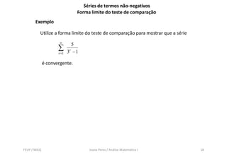 Séries de termos não-negativos
                                 Forma limite do teste de comparação
       Exemplo

          Utilize a forma limite do teste de comparação para mostrar que a série
                      ∞
                              5
                     ∑      3r − 1
                     r =1


              é convergente.




FEUP / MIEQ                           Joana Peres / Análise Matemática I           18
 