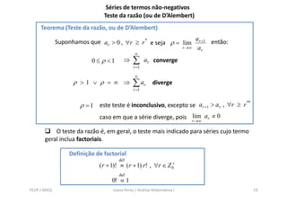 Séries de termos não-negativos
                               Teste da razão (ou de D’Alembert)
     Teorema (Teste da razão, ou de D’Alembert)

              Suponhamos que ar > 0 , ∀r ≥ r * e seja ρ = lim ar +1 então:
                                                          r →∞ a
                                                                 r
                                               ∞
                          0 ≤ ρ <1      ⇒     ∑      ar converge
                                              r =1

                                               ∞
                    ρ >1 ∨ ρ = ∞ ⇒            ∑ ar      diverge
                                              r =1


                      ρ = 1 este teste é inconclusivo, excepto se ar +1 > ar , ∀r ≥ r
                                                                                      **


                             caso em que a série diverge, pois rlim ar ≠ 0
                                                                 →∞

           O teste da razão é, em geral, o teste mais indicado para séries cujo termo
       geral inclua factoriais.

                  Definição de factorial
                                      def
                                                              +
                             ( r + 1)! ≡ ( r + 1) r! , ∀r ∈ Z 0
                                      def
                                  0! ≡ 1
FEUP / MIEQ                        Joana Peres / Análise Matemática I                      19
 