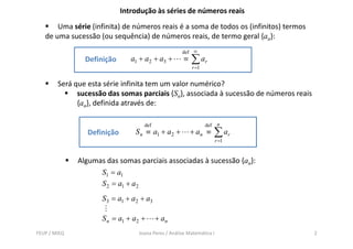Introdução às séries de números reais
       Uma série (infinita) de números reais é a soma de todos os (infinitos) termos
   de uma sucessão (ou sequência) de números reais, de termo geral {an}:
                                                     def ∞
                Definição       a1 + a2 + a3 +        ≡   ∑ ar
                                                          r =1


        Será que esta série infinita tem um valor numérico?
              sucessão das somas parciais {Sn}, associada à sucessão de números reais
              {an}, definida através de:

                                    def                          def    n
                 Definição       S n ≡ a1 + a2 +          + an ≡       ∑ ar
                                                                       r =1


              Algumas das somas parciais associadas à sucessão {an}:
                    S1 = a1
                    S 2 = a1 + a2
                     S 3 = a1 + a2 + a3

                     S n = a1 + a2 +      + an
FEUP / MIEQ                       Joana Peres / Análise Matemática I                    2
 