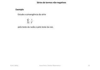 Séries de termos não-negativos


       Exemplo

          Estude a convergência da série
                     ∞
                           r
                    ∑      5r
                    r =1

          pelo teste da razão e pelo teste da raiz.




FEUP / MIEQ                       Joana Peres / Análise Matemática I   22
 