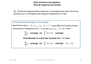 Séries de termos não-negativos
                             Teste do integral (ou de Cauchy)


          O teste do integral permite relacionar a convergência de séries de termos
      positivos com a convergência de integrais impróprios do 1º tipo:



     Teorema (Teste do integral, ou de Cauchy)
    Suponhamos que ar > 0 e ar +1 < ar , ∀r ≥ r * e seja, f (x) uma função positiva,
    decrescente e integrável em [1, ∞ [, tal que f ( x) = ar , ∀r ∈ IN então:
                    ∞                          ∞
                   ∑ ar   converge sse        ∫1   f ( x) dx         convergir
                   r =1

                 Generalizando, se a série não “começar em r = 1”, vem:
                    ∞                          ∞
                   ∑ ar converge sse          ∫k   f ( x) dx         convergir          +
                                                                                 ∀k ∈ Z 0
                   r =k




FEUP / MIEQ                     Joana Peres / Análise Matemática I                          23
 