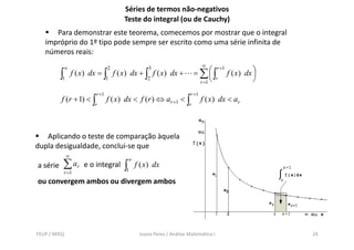 Séries de termos não-negativos
                                        Teste do integral (ou de Cauchy)
      Para demonstrar este teorema, comecemos por mostrar que o integral
   impróprio do 1º tipo pode sempre ser escrito como uma série infinita de
   números reais:
                                                                            ∞
                                                                        = ∑⎛∫             f ( x ) dx ⎞
          ∞                       2               3                                r +1
         ∫1       f ( x ) dx = ∫ f ( x) dx + ∫ f ( x) dx +
                                  1               2
                                                                               ⎜ r
                                                                          r =1 ⎝
                                                                                                     ⎟
                                                                                                     ⎠
                           r +1                                      r +1
          f ( r + 1) < ∫          f ( x) dx < f ( r ) ⇔ ar +1 < ∫           f ( x ) dx < ar
                          r                                         r




   Aplicando o teste de comparação àquela
dupla desigualdade, conclui-se que
              ∞
a série ∑ ar e o integral
                                         ∞

          r =1
                                        ∫1   f ( x ) dx

ou convergem ambos ou divergem ambos




FEUP / MIEQ                                   Joana Peres / Análise Matemática I                         24
 