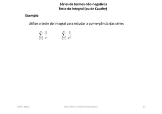 Séries de termos não-negativos
                              Teste do integral (ou de Cauchy)
       Exemplo

          Utilize o teste do integral para estudar a convergência das séries

                 ∞               ∞
                        1               1
                 ∑      r
                                 ∑      r2
                 r =1            r =1




FEUP / MIEQ                       Joana Peres / Análise Matemática I           25
 