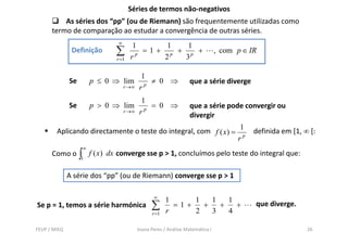 Séries de termos não-negativos
          As séries dos “pp” (ou de Riemann) são frequentemente utilizadas como
      termo de comparação ao estudar a convergência de outras séries.
                                 ∞
                                       1      1   1
               Definição        ∑      rp
                                          =1+ p + p +
                                             2   3
                                                                                 , com p ∈ IR
                                r =1


                                             1
              Se        p ≤ 0 ⇒ lim           p
                                                ≠ 0 ⇒               que a série diverge
                                     r →∞   r
                                              1
              Se        p > 0 ⇒ lim            p
                                                 = 0 ⇒              que a série pode convergir ou
                                     r →∞    r                      divergir
                                                                                       1
        Aplicando directamente o teste do integral, com f ( x) =                            definida em [1, ∞ [:
                                                                                       rp
                    ∞
      Como o       ∫1   f ( x) dx converge sse p > 1, concluímos pelo teste do integral que:

              A série dos “pp” (ou de Riemann) converge sse p > 1

                                                   ∞
                                                         1     1   1   1
Se p = 1, temos a série harmónica                 ∑      r
                                                           =1+
                                                               2
                                                                 +
                                                                   3
                                                                     +
                                                                       4
                                                                         +                  que diverge.
                                                  r =1


FEUP / MIEQ                                 Joana Peres / Análise Matemática I                               26
 