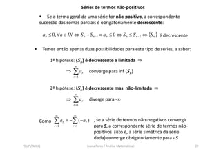 Séries de termos não-positivos
             Se o termo geral de uma série for não-positivo, a correspondente
          sucessão das somas parciais é obrigatoriamente decrescente:

              an ≤ 0, ∀n ∈ IN ⇔ S n − S n −1 ≡ an ≤ 0 ⇔ S n ≤ S n −1 ⇔ {S n } é decrescente

              Temos então apenas duas possibilidades para este tipo de séries, a saber:

                 1ª hipótese: {Sn} é decrescente e limitada ⇒
                                ∞
                           ⇒   ∑ ar      converge para inf {Sn}
                               r =1


                 2ª hipótese: {Sn} é decrescente mas não-limitada ⇒
                                ∞
                           ⇒   ∑ ar      diverge para -∞
                               r =1


                    ∞          ∞
          Como     ∑ ar ≡ − ∑ ( − ar )      , se a série de termos não-negativos convergir
                    r =1       r =1         para S, a correspondente série de termos não-
                                            positivos (isto é, a série simétrica da série
                                            dada) converge obrigatoriamente para - S
FEUP / MIEQ                             Joana Peres / Análise Matemática I                    29
 