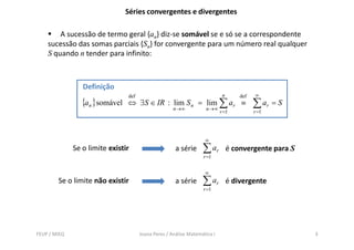 Séries convergentes e divergentes

        A sucessão de termo geral {an} diz-se somável se e só se a correspondente
    sucessão das somas parciais {Sn} for convergente para um número real qualquer
    S quando n tender para infinito:



                 Definição
                                def                                         n       def   ∞
                 {an }somável   ⇔ ∃S ∈ IR : lim S n = lim ∑ ar ≡                          ∑ ar = S
                                                     n→∞            n→∞
                                                                           r =1           r =1




                                                                   ∞
              Se o limite existir                     a série     ∑ ar          é convergente para S
                                                                  r =1


                                                                   ∞
        Se o limite não existir                       a série     ∑ ar          é divergente
                                                                  r =1




FEUP / MIEQ                           Joana Peres / Análise Matemática I                               3
 