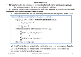 Séries alternadas
   Séries alternadas são séries cujos termos são alternadamente positivos e negativos
         são particularmente importantes nas aplicações práticas.
   Os testes de convergência que estudámos atrás para séries de termos não-negativos não
podem ser aplicados directamente a estas séries
         é necessário recorrer a outro teorema para estudar a convergência destas séries.
       Teorema (Teste das séries alternadas, ou de Leibniz)
                Seja { ar } uma sucessão de termos positivos tais que:
                 ( i ) ar +1 < ar , ∀r ≥ r *
                 ( ii ) lim ar = 0
                       r →∞
                então as duas séries alternadas associadas a { ar }
                       ∞
                      ∑ (−1) r +1 ar = a1 − a2 + a3 −
                      r =1
                       ∞
                                   e
                      ∑ (−1) r ar = −a1 + a2 − a3 +
                      r =1
                são ambas convergentes.

           Se a 1ª condição não for satisfeita, a série alternada pode convergir ou divergir.
         Se a 2ª condição não for satisfeita, podemos concluir que a série alternada
      em causa é obrigatoriamente divergente.
  FEUP / MIEQ                          Joana Peres / Análise Matemática I                  30
 