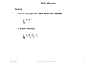 Séries alternadas

       Exemplo

          Estude a convergência da série harmónica alternada

                    ∞
                          ( −1) r +1
                   ∑          r
                   r =1


              e da série alternada

                    ∞
                          ( −1) r +1 ( r + 3)
                   ∑            r +1
                   r =1




FEUP / MIEQ                                 Joana Peres / Análise Matemática I   31
 