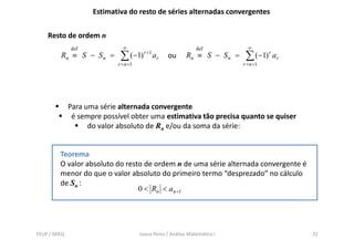 Estimativa do resto de séries alternadas convergentes

    Resto de ordem n
              def             ∞                                 def            ∞
         Rn ≡ S − S n =      ∑ (−1)     r +1
                                               ar   ou      Rn ≡ S − S n =    ∑ (−1) r ar
                            r = n +1                                         r = n +1




              Para uma série alternada convergente
               é sempre possível obter uma estimativa tão precisa quanto se quiser
                    do valor absoluto de Rn e/ou da soma da série:


         Teorema
         O valor absoluto do resto de ordem n de uma série alternada convergente é
         menor do que o valor absoluto do primeiro termo “desprezado” no cálculo
         de Sn :
                                 0 < Rn < an +1




FEUP / MIEQ                            Joana Peres / Análise Matemática I                   32
 