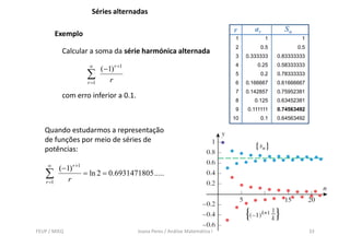 Séries alternadas

                                                                               r       ar         Sn
           Exemplo
                                                                                1           1           1
                                                                                2        0.5           0.5
             Calcular a soma da série harmónica alternada
                                                                                3   0.333333    0.83333333
                      ∞
                             ( −1) r +1
                                                                                4       0.25    0.58333333

                      ∑          r
                                                                                5        0.2    0.78333333
                      r =1                                                      6   0.166667    0.61666667
                                                                                7   0.142857    0.75952381
             com erro inferior a 0.1.
                                                                                8      0.125    0.63452381
                                                                                9   0.111111    0.74563492
                                                                               10        0.1    0.64563492

   Quando estudarmos a representação
   de funções por meio de séries de
   potências:

    ∞
            ( −1) r +1
   ∑            r
                       = ln 2 = 0.6931471805 .....
    r =1




FEUP / MIEQ                               Joana Peres / Análise Matemática I                                 33
 