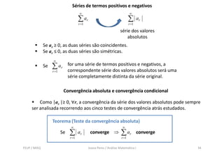 Séries de termos positivos e negativos
                                       ∞                                    ∞
                                       ∑ ar                                 ∑      ar
                                       r =1                                 r =1

                                                                    série dos valores
                                                                        absolutos
              Se ar ≥ 0, as duas séries são coincidentes.
              Se ar ≤ 0, as duas séries são simétricas.
                   ∞
              Se   ∑ ar        for uma série de termos positivos e negativos, a
                               correspondente série dos valores absolutos será uma
                   r =1
                               série completamente distinta da série original.

                           Convergência absoluta e convergência condicional

         Como |ar |≥ 0, ∀r, a convergência da série dos valores absolutos pode sempre
     ser analisada recorrendo aos cinco testes de convergência atrás estudados.

                   Teorema (Teste da convergência absoluta)
                                ∞                                     ∞
                          Se   ∑       ar      converge ⇒            ∑ ar          converge
                                r =1                                 r =1


FEUP / MIEQ                                   Joana Peres / Análise Matemática I              34
 