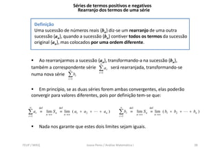 Séries de termos positivos e negativos
                                          Rearranjo dos termos de uma série

          Definição
          Uma sucessão de números reais {bn} diz-se um rearranjo de uma outra
          sucessão {an}, quando a sucessão {bn} contiver todos os termos da sucessão
          original {an}, mas colocados por uma ordem diferente.


        Ao rearranjarmos a sucessão {an}, transformando-a na sucessão {bn},
                                      ∞
     também a correspondente série ∑ ar será rearranjada, transformando-se
                      ∞
     numa nova série ∑ br            r =1

                                 r =1


        Em princípio, se as duas séries forem ambas convergentes, elas poderão
     convergir para valores diferentes, pois por definição tem-se que:

    ∞       def          def                                          ∞      def          def
   ∑ ar       ≡   lim S n ≡ lim ( a1 + a2 +
                  n →∞         n →∞
                                                       + an )        ∑ br    ≡     lim S n ≡ lim ( b1 + b2 +
                                                                                   n→∞          n→∞
                                                                                                               + bn )
   r =1                                                              r =1



            Nada nos garante que estes dois limites sejam iguais.


FEUP / MIEQ                                   Joana Peres / Análise Matemática I                                 38
 