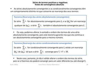 Séries de termos positivos e negativos
                              Testes de convergência absoluta
   As séries absolutamente convergentes e as condicionalmente convergentes têm
um comportamento distinto no que concerne ao rearranjo dos seus termos:

     Teorema (Rearranjo das séries absolutamente convergentes)
                ∞
     Se série   ∑ ar   for absolutamente convergente para S, e se {bn} for um rearranjo
                r =1
                                     ∞
      qualquer de {an}, a série   ∑ br          também é absolutamente convergente para S.
                                  r =1



        Ou seja, podemos alterar à vontade a ordem dos termos de uma série
    absolutamente convergente, pois este t
     b l t       t           t     i t teorema garante-nos que ela continua a
                                                       t          l     ti
    ser absolutamente convergente para o mesmo número.

     Teorema (Rearranjo das séries condicionalmente convergentes)
                ∞
     Se série   ∑ ar   for condicionalmente convergente para S, existe um rearranjo
                r =1                     ∞
     {bn} de {an}, tal que a série       ∑ br    converge para T, ∀T ∈ IR.
                                         r =1



        Neste caso, portanto, já não é válido alterar a ordem dos termos da série,
    pois se o fizermos ela poderá convergir para um valor diferente (ou até divergir!).
FEUP / MIEQ                          Joana Peres / Análise Matemática I                      39
 